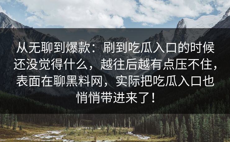 从无聊到爆款：刷到吃瓜入口的时候还没觉得什么，越往后越有点压不住，表面在聊黑料网，实际把吃瓜入口也悄悄带进来了！-第1张图片-p站网页版视频站 | p站镜像资源页