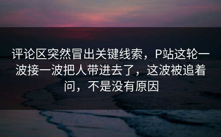 评论区突然冒出关键线索，P站这轮一波接一波把人带进去了，这波被追着问，不是没有原因-第1张图片-p站网页版视频站 | p站镜像资源页