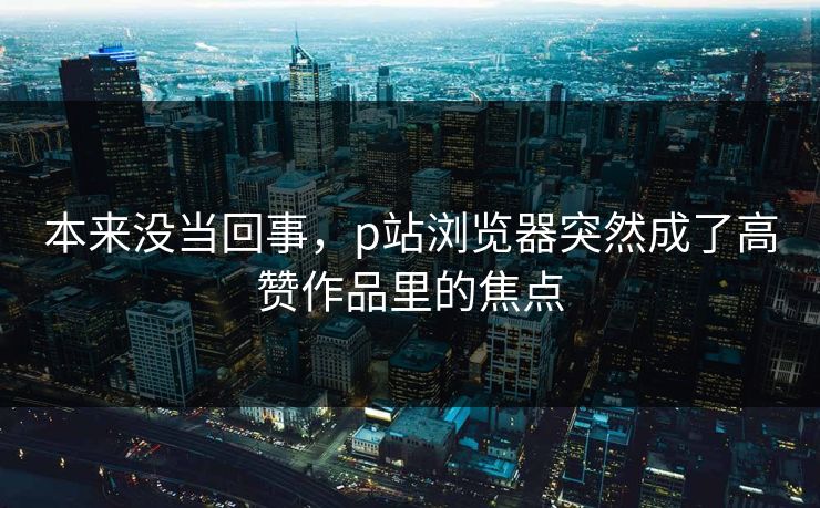 本来没当回事，p站浏览器突然成了高赞作品里的焦点-第1张图片-p站网页版视频站 | p站镜像资源页