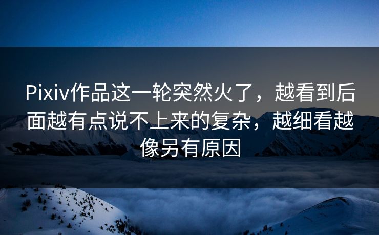 Pixiv作品这一轮突然火了，越看到后面越有点说不上来的复杂，越细看越像另有原因-第1张图片-p站网页版视频站 | p站镜像资源页