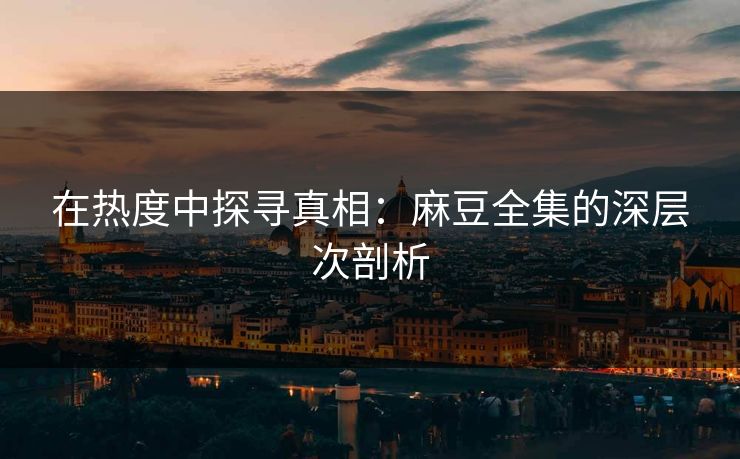 在热度中探寻真相：麻豆全集的深层次剖析-第1张图片-p站网页版视频站 | p站镜像资源页