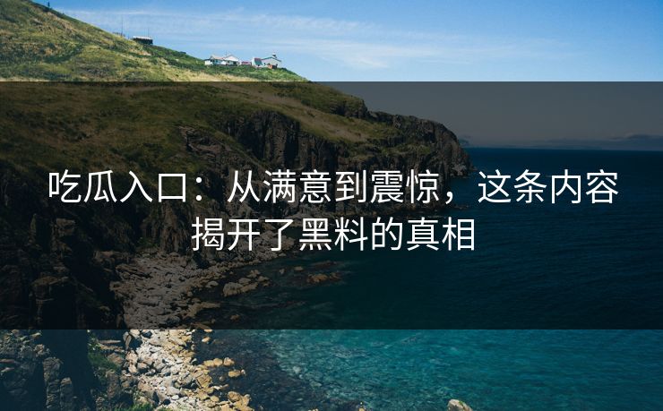 吃瓜入口：从满意到震惊，这条内容揭开了黑料的真相-第1张图片-p站网页版视频站 | p站镜像资源页