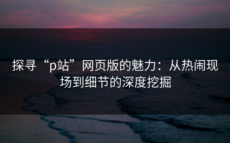 探寻“p站”网页版的魅力：从热闹现场到细节的深度挖掘-第1张图片-p站网页版视频站 | p站镜像资源页