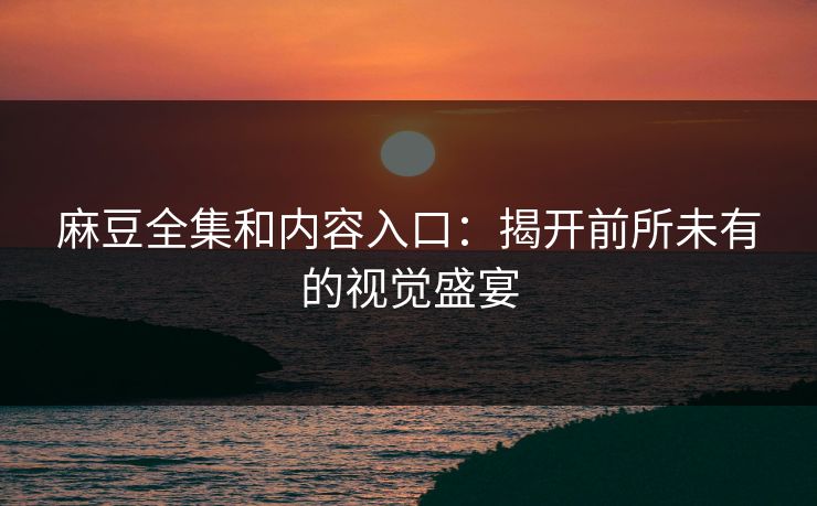 麻豆全集和内容入口：揭开前所未有的视觉盛宴-第1张图片-p站网页版视频站 | p站镜像资源页