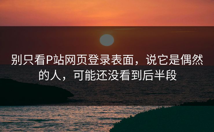 别只看P站网页登录表面，说它是偶然的人，可能还没看到后半段-第1张图片-p站网页版视频站 | p站镜像资源页