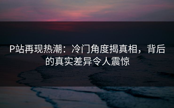 P站再现热潮：冷门角度揭真相，背后的真实差异令人震惊-第1张图片-p站网页版视频站 | p站镜像资源页