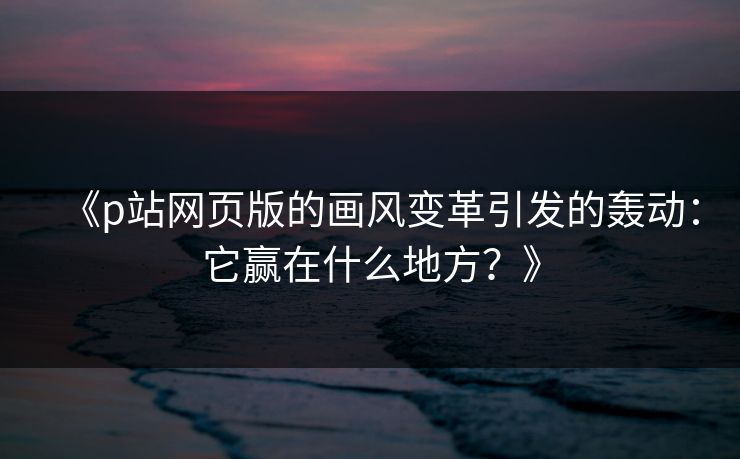 《p站网页版的画风变革引发的轰动：它赢在什么地方？》-第1张图片-p站网页版视频站 | p站镜像资源页