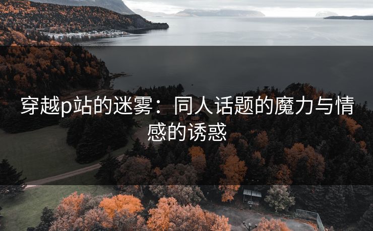 穿越p站的迷雾：同人话题的魔力与情感的诱惑-第1张图片-p站网页版视频站 | p站镜像资源页