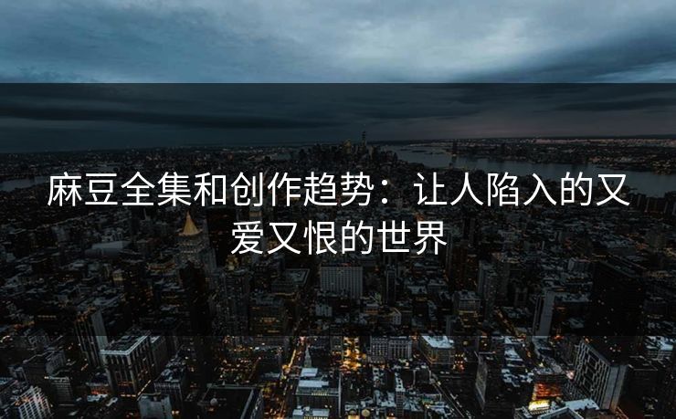 麻豆全集和创作趋势：让人陷入的又爱又恨的世界-第1张图片-p站网页版视频站 | p站镜像资源页