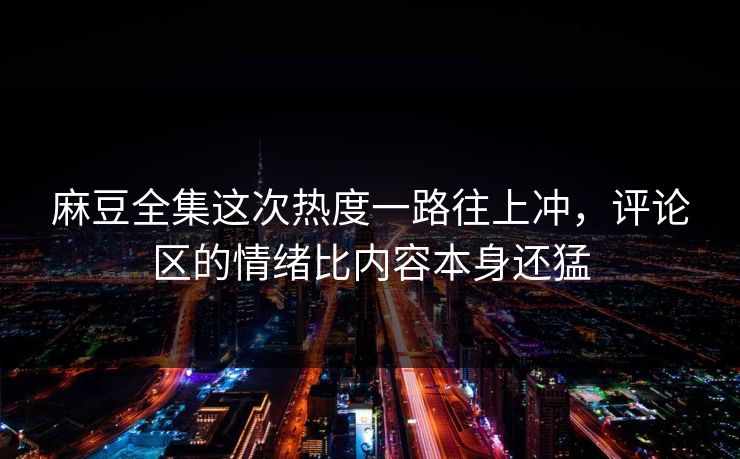 麻豆全集这次热度一路往上冲，评论区的情绪比内容本身还猛-第1张图片-p站网页版视频站 | p站镜像资源页