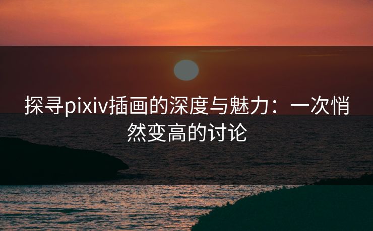探寻pixiv插画的深度与魅力：一次悄然变高的讨论-第1张图片-p站网页版视频站 | p站镜像资源页