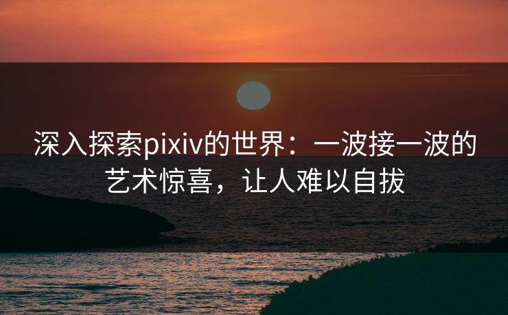 深入探索pixiv的世界：一波接一波的艺术惊喜，让人难以自拔-第1张图片-p站网页版视频站 | p站镜像资源页