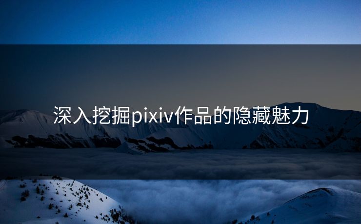深入挖掘pixiv作品的隐藏魅力-第1张图片-p站网页版视频站 | p站镜像资源页