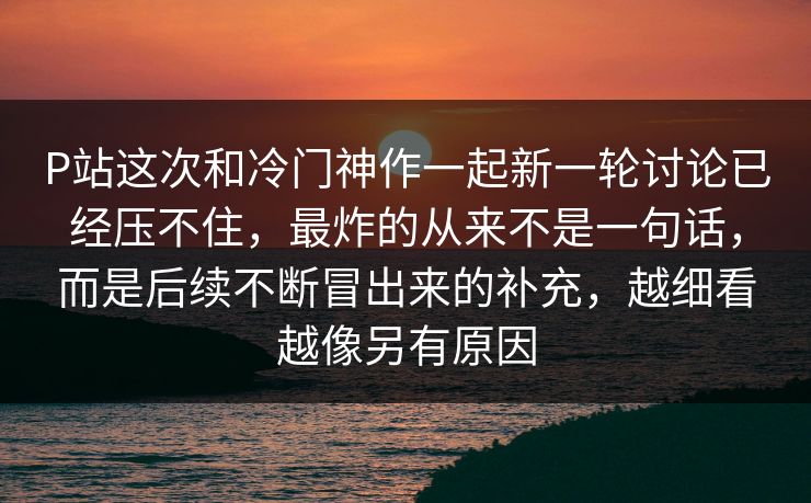 P站这次和冷门神作一起新一轮讨论已经压不住，最炸的从来不是一句话，而是后续不断冒出来的补充，越细看越像另有原因-第1张图片-p站网页版视频站 | p站镜像资源页