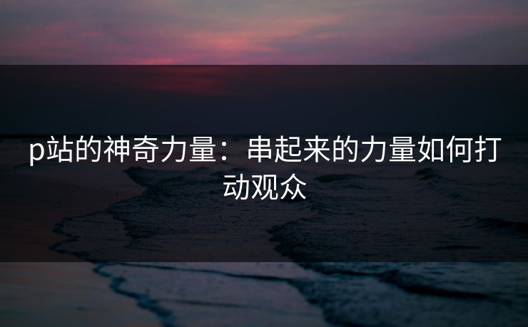 p站的神奇力量：串起来的力量如何打动观众-第1张图片-p站网页版视频站 | p站镜像资源页