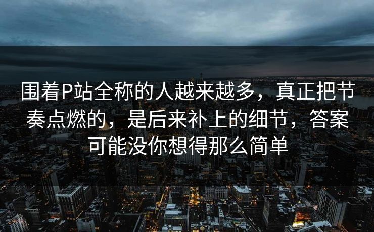 围着P站全称的人越来越多，真正把节奏点燃的，是后来补上的细节，答案可能没你想得那么简单-第1张图片-p站网页版视频站 | p站镜像资源页