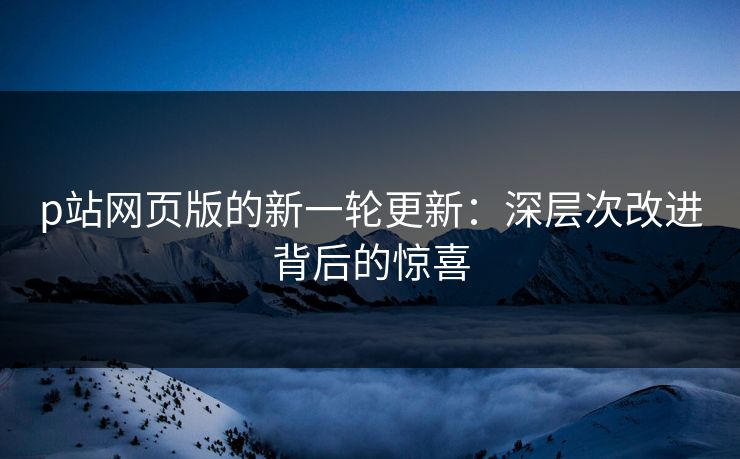 p站网页版的新一轮更新：深层次改进背后的惊喜-第1张图片-p站网页版视频站 | p站镜像资源页