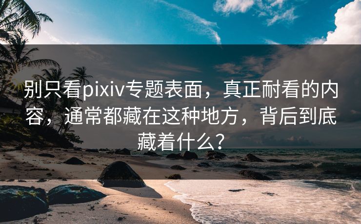 别只看pixiv专题表面，真正耐看的内容，通常都藏在这种地方，背后到底藏着什么？-第1张图片-p站网页版视频站 | p站镜像资源页