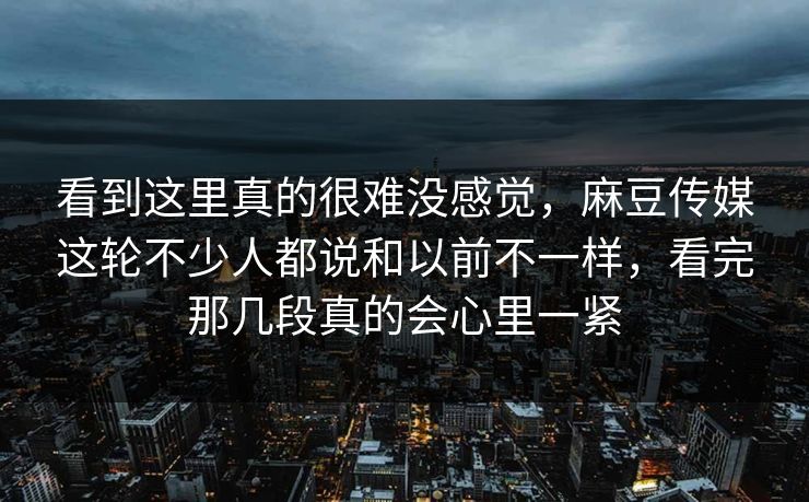 看到这里真的很难没感觉，麻豆传媒这轮不少人都说和以前不一样，看完那几段真的会心里一紧-第1张图片-p站网页版视频站 | p站镜像资源页