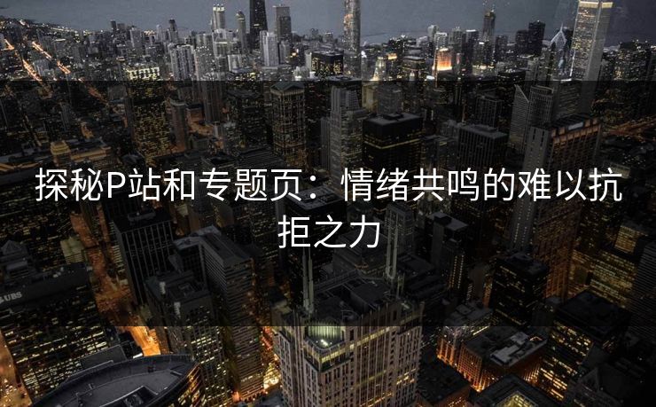 探秘P站和专题页：情绪共鸣的难以抗拒之力-第1张图片-p站网页版视频站 | p站镜像资源页