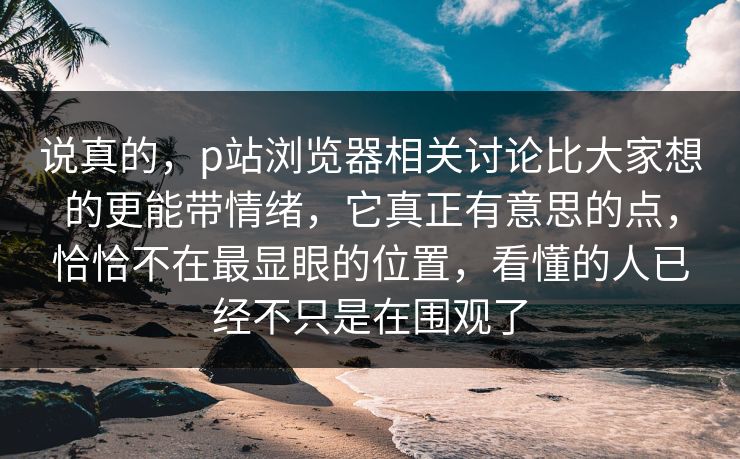 说真的，p站浏览器相关讨论比大家想的更能带情绪，它真正有意思的点，恰恰不在最显眼的位置，看懂的人已经不只是在围观了-第1张图片-p站网页版视频站 | p站镜像资源页