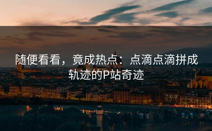 随便看看，竟成热点：点滴点滴拼成轨迹的P站奇迹-第1张图片-p站网页版视频站 | p站镜像资源页