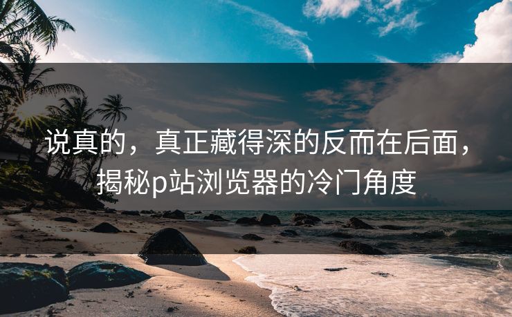 说真的，真正藏得深的反而在后面，揭秘p站浏览器的冷门角度-第1张图片-p站网页版视频站 | p站镜像资源页