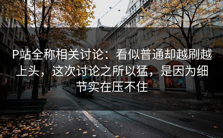P站全称相关讨论：看似普通却越刷越上头，这次讨论之所以猛，是因为细节实在压不住-第1张图片-p站网页版视频站 | p站镜像资源页