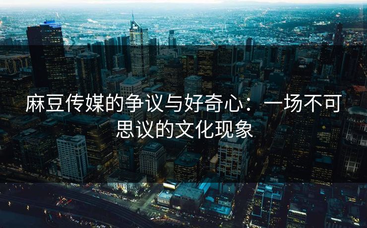 麻豆传媒的争议与好奇心：一场不可思议的文化现象-第1张图片-p站网页版视频站 | p站镜像资源页
