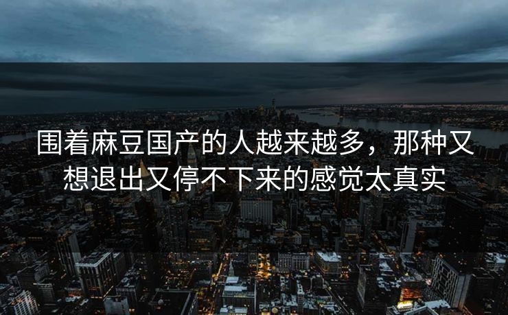 围着麻豆国产的人越来越多，那种又想退出又停不下来的感觉太真实-第1张图片-p站网页版视频站 | p站镜像资源页