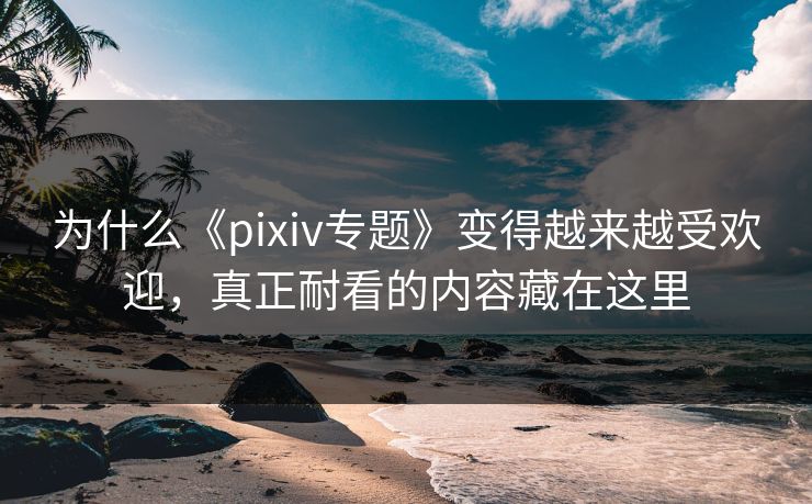 为什么《pixiv专题》变得越来越受欢迎，真正耐看的内容藏在这里-第1张图片-p站网页版视频站 | p站镜像资源页