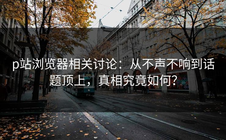 p站浏览器相关讨论：从不声不响到话题顶上，真相究竟如何？-第1张图片-p站网页版视频站 | p站镜像资源页