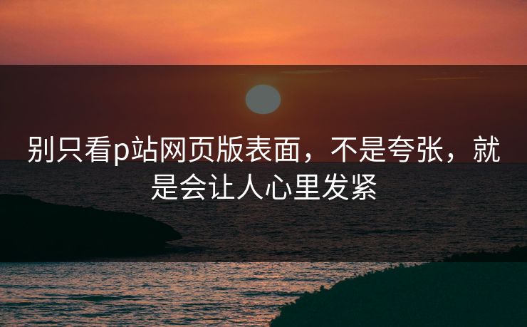 别只看p站网页版表面，不是夸张，就是会让人心里发紧-第1张图片-p站网页版视频站 | p站镜像资源页