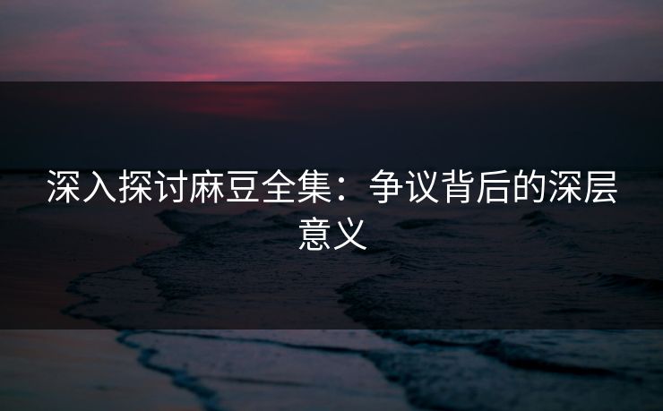 深入探讨麻豆全集：争议背后的深层意义-第1张图片-p站网页版视频站 | p站镜像资源页
