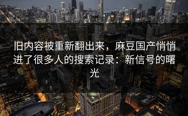 旧内容被重新翻出来，麻豆国产悄悄进了很多人的搜索记录：新信号的曙光-第1张图片-p站网页版视频站 | p站镜像资源页