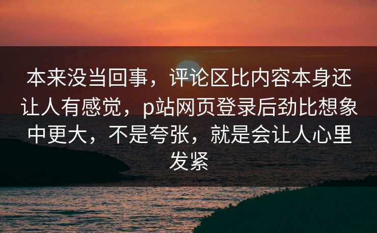 本来没当回事，评论区比内容本身还让人有感觉，p站网页登录后劲比想象中更大，不是夸张，就是会让人心里发紧