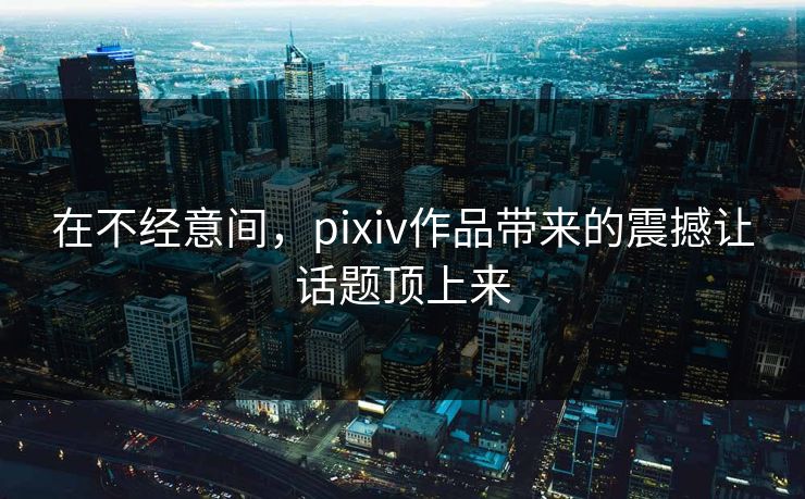 在不经意间，pixiv作品带来的震撼让话题顶上来-第1张图片-p站网页版视频站 | p站镜像资源页