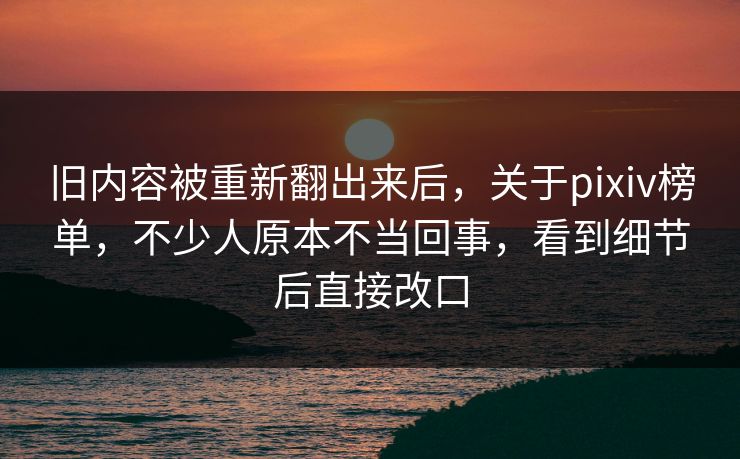 旧内容被重新翻出来后，关于pixiv榜单，不少人原本不当回事，看到细节后直接改口