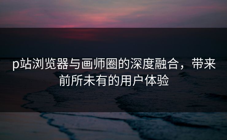 p站浏览器与画师圈的深度融合，带来前所未有的用户体验-第1张图片-p站网页版视频站 | p站镜像资源页