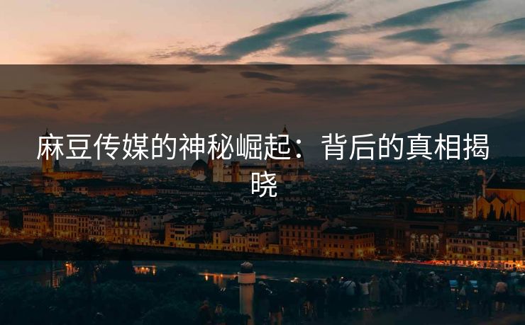 麻豆传媒的神秘崛起:背后的真相揭晓 麻豆传媒的神秘崛起:背后的真相揭晓