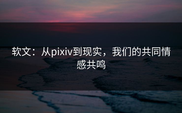 软文:从pixiv到现实,我们的共同情感共鸣 软文:从pixiv到现实,我们的共同情感共鸣