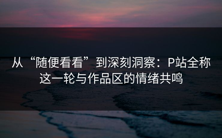 从“随便看看”到深刻洞察：P站全称这一轮与作品区的情绪共鸣-第1张图片-p站网页版视频站 | p站镜像资源页