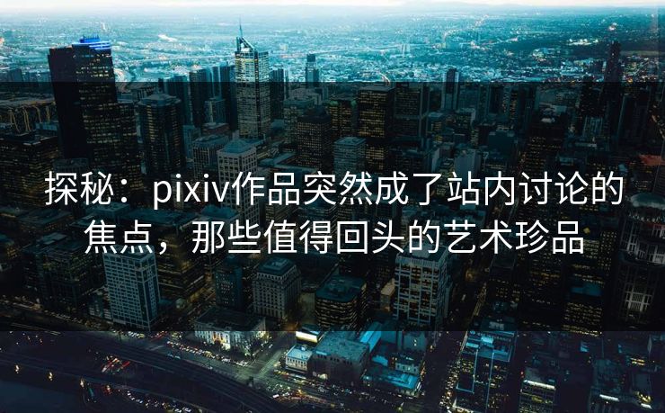探秘：pixiv作品突然成了站内讨论的焦点，那些值得回头的艺术珍品