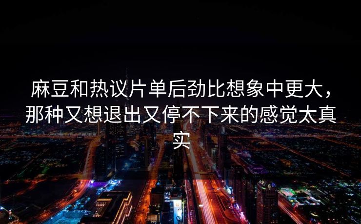麻豆和热议片单后劲比想象中更大,那种又想退出又停不下来的感觉太真实 麻豆和热议片单后劲比想象中更大,那种又想退出又停不下来的感觉太真实