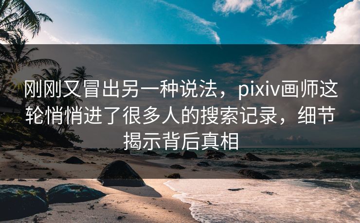 刚刚又冒出另一种说法，pixiv画师这轮悄悄进了很多人的搜索记录，细节揭示背后真相