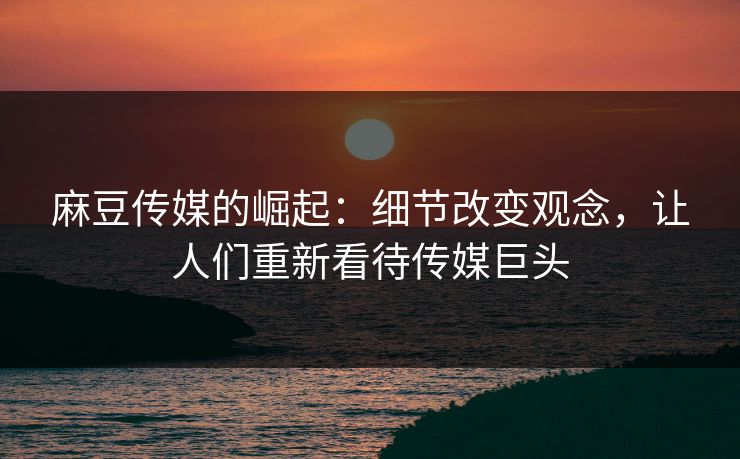 麻豆传媒的崛起：细节改变观念，让人们重新看待传媒巨头-第1张图片-p站网页版视频站 | p站镜像资源页
