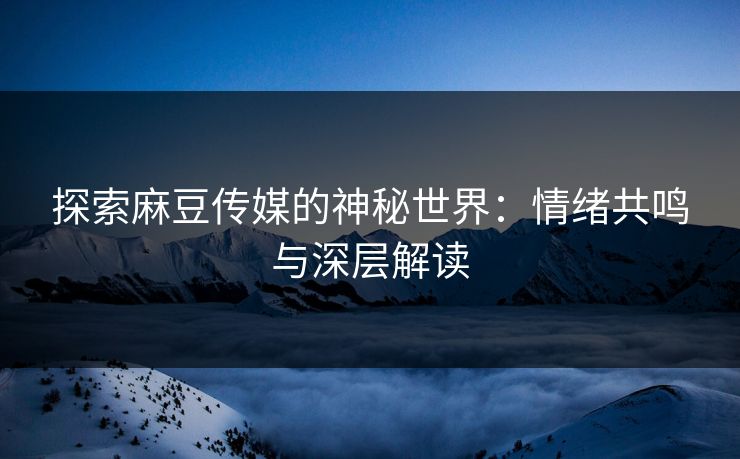 探索麻豆传媒的神秘世界：情绪共鸣与深层解读-第1张图片-p站网页版视频站 | p站镜像资源页