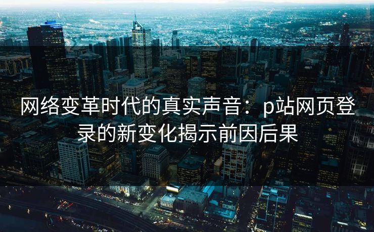 网络变革时代的真实声音：p站网页登录的新变化揭示前因后果-第1张图片-p站网页版视频站 | p站镜像资源页