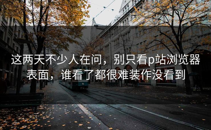 这两天不少人在问，别只看p站浏览器表面，谁看了都很难装作没看到-第1张图片-p站网页版视频站 | p站镜像资源页