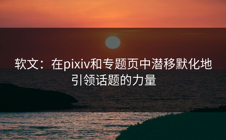 软文：在pixiv和专题页中潜移默化地引领话题的力量-第1张图片-p站网页版视频站 | p站镜像资源页